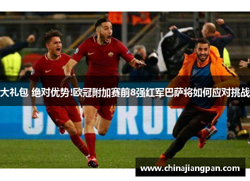大礼包 绝对优势!欧冠附加赛前8强红军巴萨将如何应对挑战
